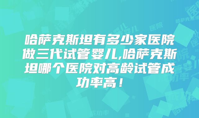 哈萨克斯坦有多少家医院做三代试管婴儿,哈萨克斯坦哪个医院对高龄试管成功率高！