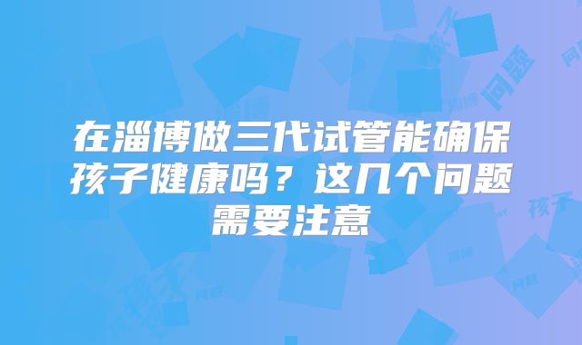 在淄博做三代试管能确保孩子健康吗？这几个问题需要注意