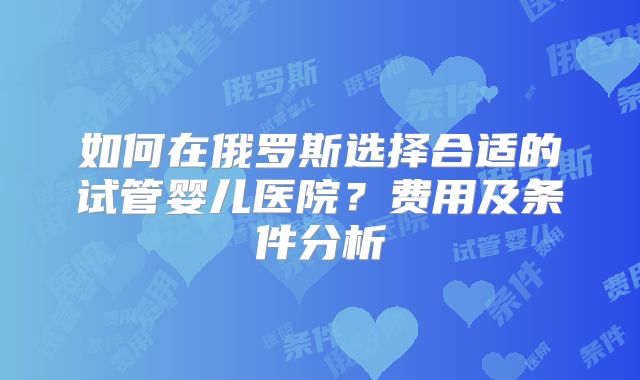 如何在俄罗斯选择合适的试管婴儿医院？费用及条件分析