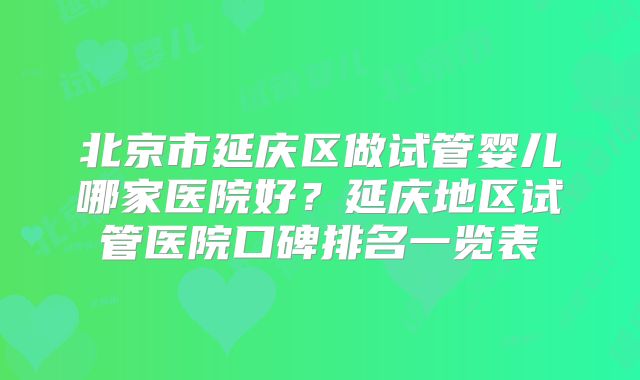 北京市延庆区做试管婴儿哪家医院好?延庆地区试管医院口碑排名一览表