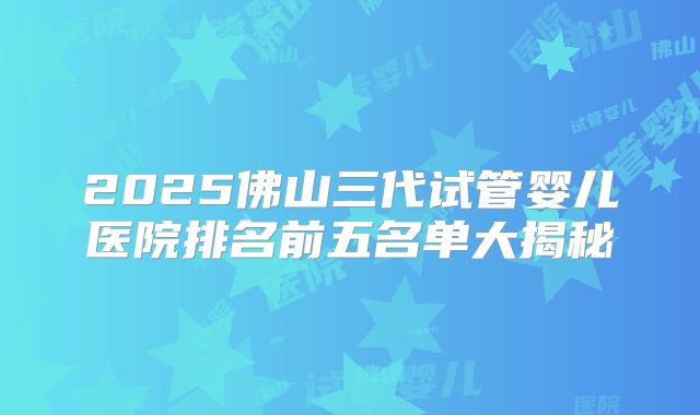 2025佛山三代试管婴儿医院排名前五名单大揭秘
