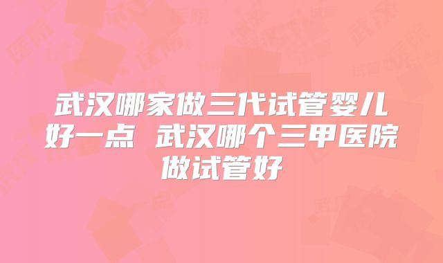 武汉哪家做三代试管婴儿好一点 武汉哪个三甲医院做试管好