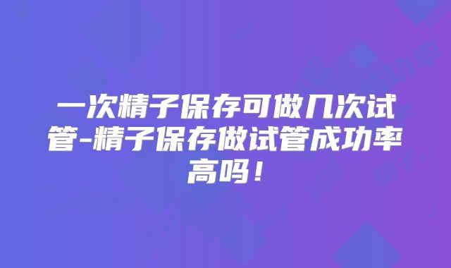 一次精子保存可做几次试管-精子保存做试管成功率高吗！