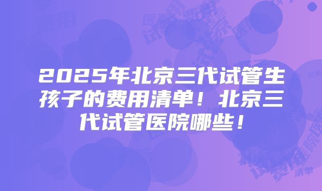 2025年北京三代试管生孩子的费用清单！北京三代试管医院哪些！