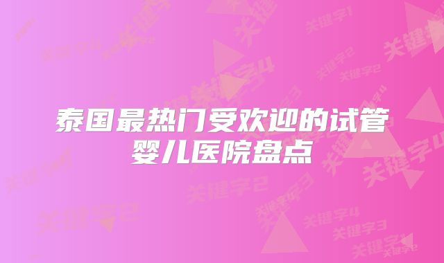 泰国最热门受欢迎的试管婴儿医院盘点