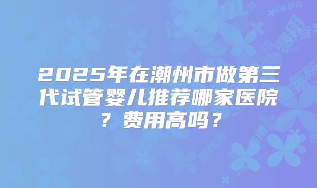 2025年在潮州市做第三代试管婴儿推荐哪家医院?费用高吗?