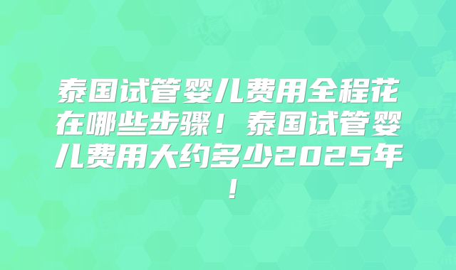 泰国试管婴儿费用全程花在哪些步骤!泰国试管婴儿费用大约多少2025年!