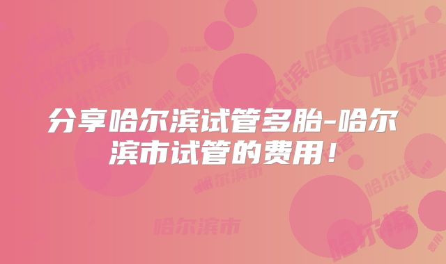 分享哈尔滨试管多胎-哈尔滨市试管的费用！