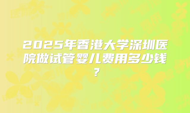 2025年香港大学深圳医院做试管婴儿费用多少钱?