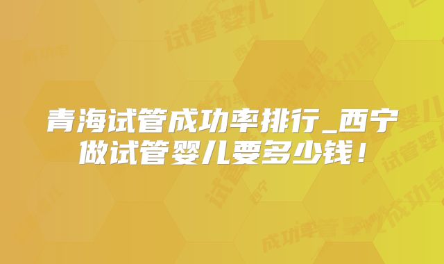 青海试管成功率排行_西宁做试管婴儿要多少钱！