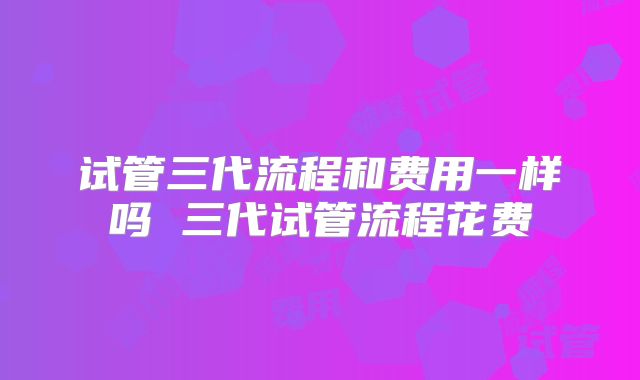 试管三代流程和费用一样吗 三代试管流程花费