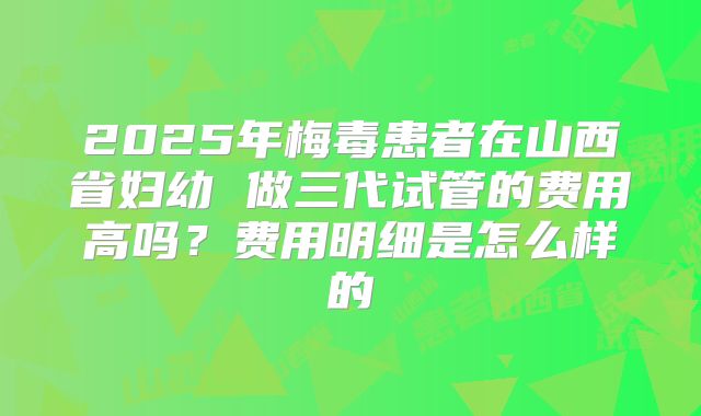 2025年梅毒患者在山西省妇幼 做三代试管的费用高吗？费用明细是怎么样的