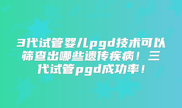 3代试管婴儿pgd技术可以筛查出哪些遗传疾病!三代试管pgd成功率!