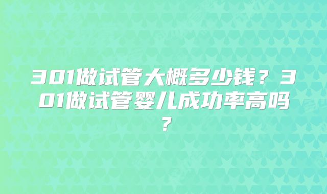 301做试管大概多少钱?301做试管婴儿成功率高吗?
