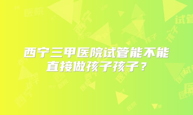 西宁三甲医院试管能不能直接做孩子孩子？