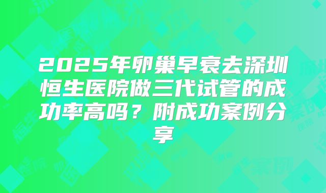 2025年卵巢早衰去深圳恒生医院做三代试管的成功率高吗？附成功案例分享