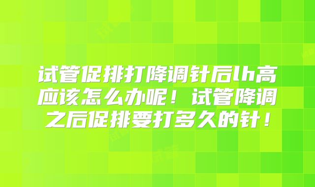 试管促排打降调针后lh高应该怎么办呢!试管降调之后促排要打多久的针!