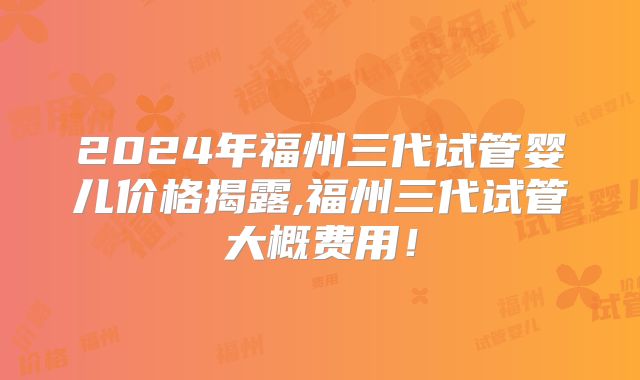 2024年福州三代试管婴儿价格揭露,福州三代试管大概费用！