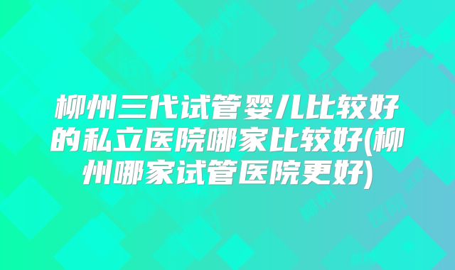柳州三代试管婴儿比较好的私立医院哪家比较好(柳州哪家试管医院更好)