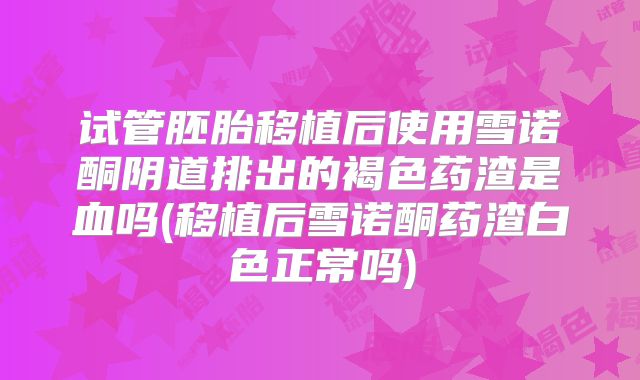 试管胚胎移植后使用雪诺酮阴道排出的褐色药渣是血吗(移植后雪诺酮药渣白色正常吗)