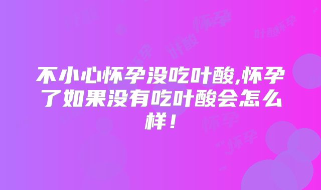 不小心怀孕没吃叶酸,怀孕了如果没有吃叶酸会怎么样!
