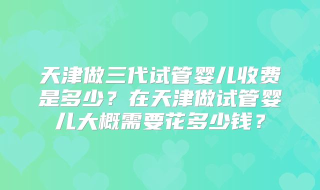 天津做三代试管婴儿收费是多少?在天津做试管婴儿大概需要花多少钱?