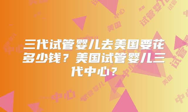 三代试管婴儿去美国要花多少钱？美国试管婴儿三代中心？