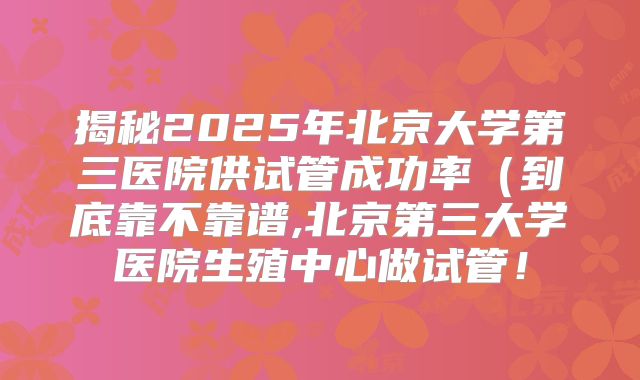 揭秘2025年北京大学第三医院供试管成功率（到底靠不靠谱,北京第三大学医院生殖中心做试管！