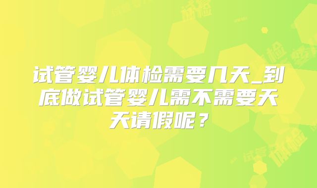 试管婴儿体检需要几天_到底做试管婴儿需不需要天天请假呢？