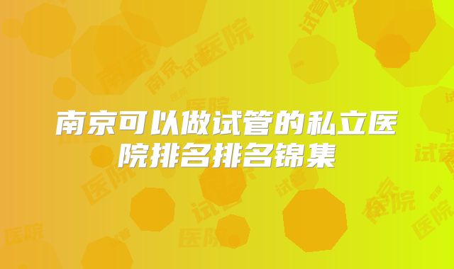 南京可以做试管的私立医院排名排名锦集