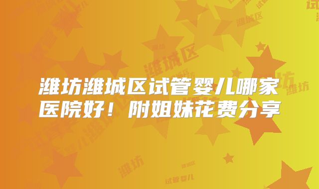 潍坊潍城区试管婴儿哪家医院好！附姐妹花费分享