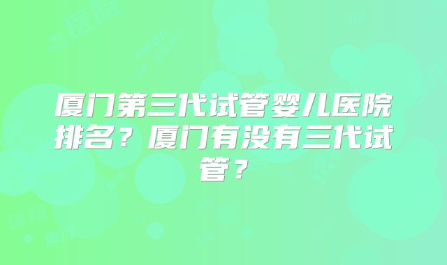 厦门第三代试管婴儿医院排名？厦门有没有三代试管？