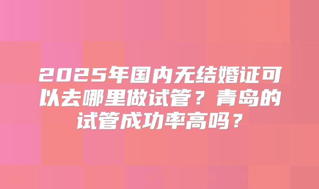 2025年国内无结婚证可以去哪里做试管？青岛的试管成功率高吗？