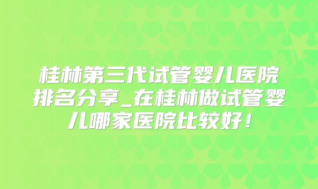 桂林第三代试管婴儿医院排名分享_在桂林做试管婴儿哪家医院比较好！