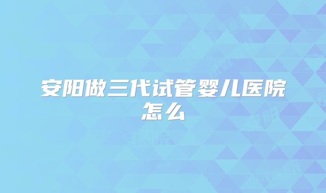 安阳做三代试管婴儿医院怎么
