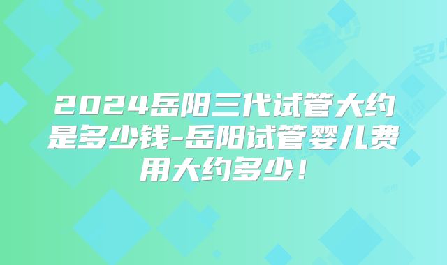 2024岳阳三代试管大约是多少钱-岳阳试管婴儿费用大约多少！