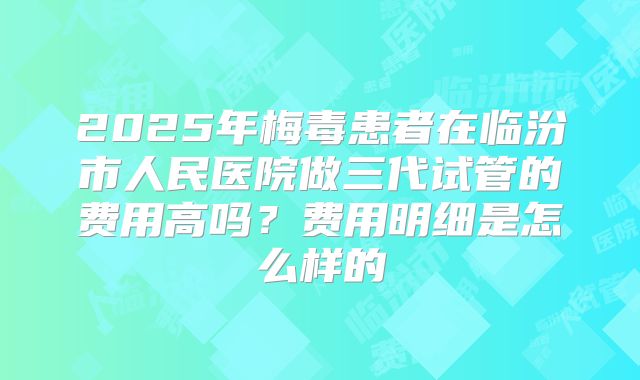 2025年梅毒患者在临汾市人民医院做三代试管的费用高吗?费用明细是怎么样的