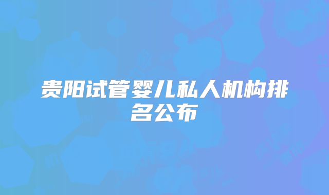 贵阳试管婴儿私人机构排名公布