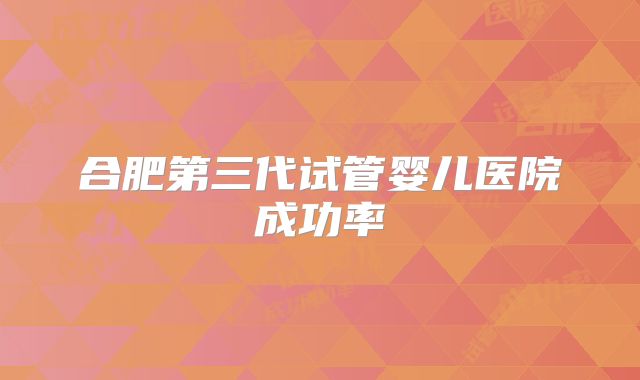合肥第三代试管婴儿医院成功率