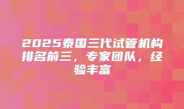 2025泰国三代试管机构排名前三，专家团队，经验丰富
