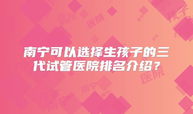 南宁可以选择生孩子的三代试管医院排名介绍？