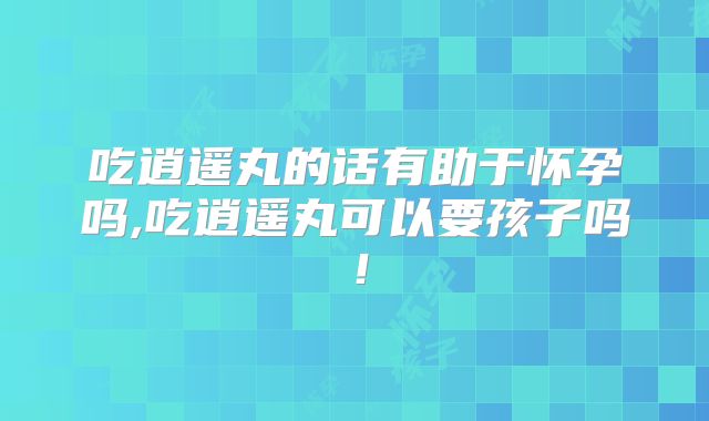 吃逍遥丸的话有助于怀孕吗,吃逍遥丸可以要孩子吗！