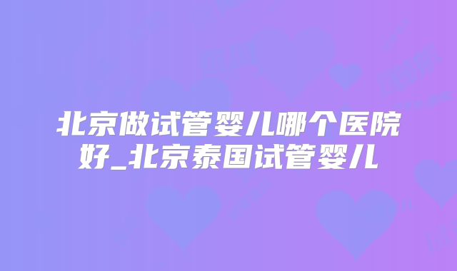北京做试管婴儿哪个医院好_北京泰国试管婴儿