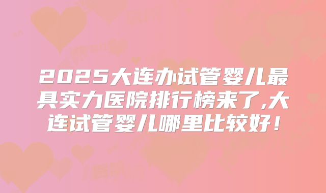 2025大连办试管婴儿最具实力医院排行榜来了,大连试管婴儿哪里比较好!