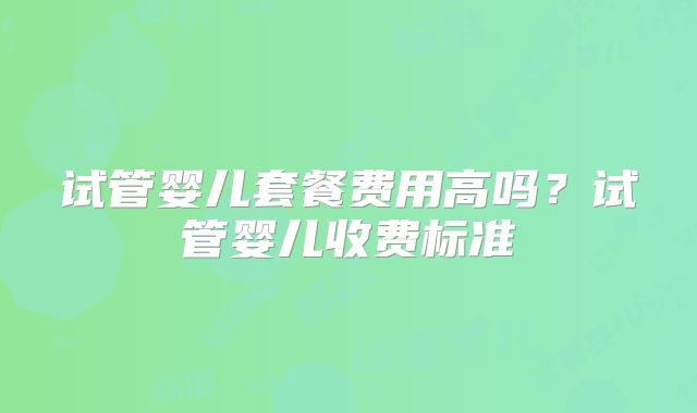试管婴儿套餐费用高吗？试管婴儿收费标准