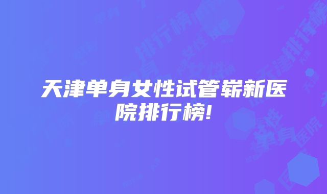 天津单身女性试管崭新医院排行榜!