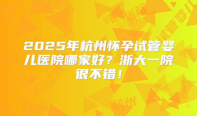 2025年杭州怀孕试管婴儿医院哪家好？浙大一院很不错！