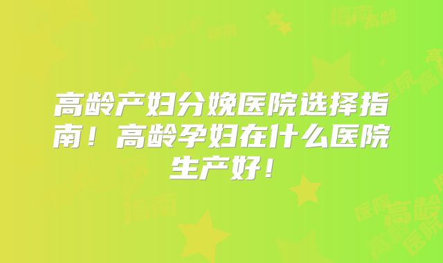 高龄产妇分娩医院选择指南！高龄孕妇在什么医院生产好！
