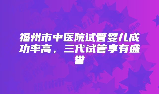 福州市中医院试管婴儿成功率高，三代试管享有盛誉