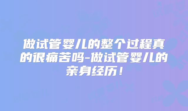 做试管婴儿的整个过程真的很痛苦吗-做试管婴儿的亲身经历!
